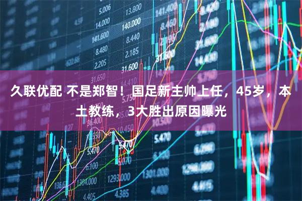 久联优配 不是郑智！国足新主帅上任，45岁，本土教练，3大胜出原因曝光