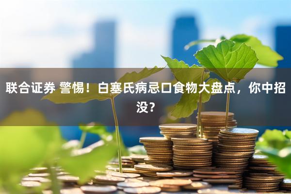 联合证券 警惕！白塞氏病忌口食物大盘点，你中招没？