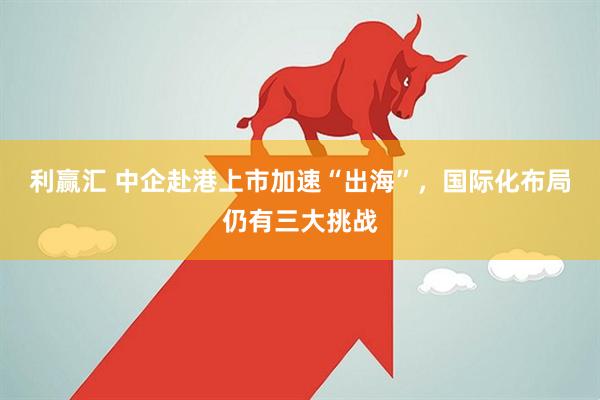 利赢汇 中企赴港上市加速“出海”，国际化布局仍有三大挑战