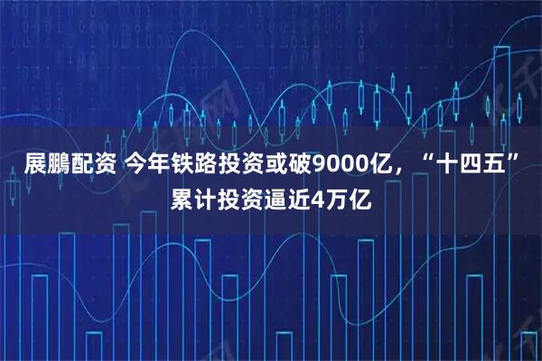展鵬配资 今年铁路投资或破9000亿，“十四五”累计投资逼近4万亿