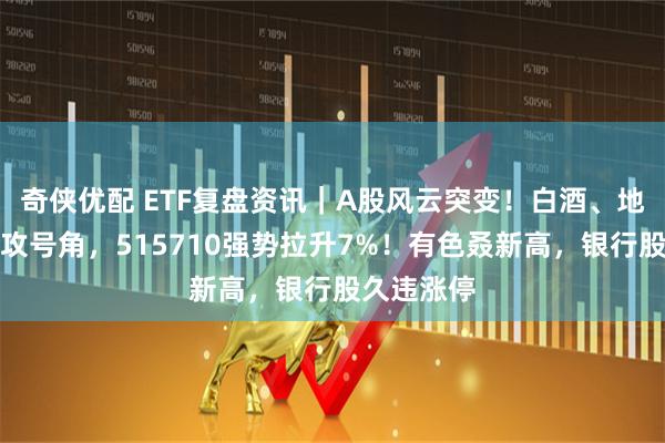 奇侠优配 ETF复盘资讯｜A股风云突变！白酒、地产吹响反攻号角，515710强势拉升7%！有色叒新高，银行股久违涨停