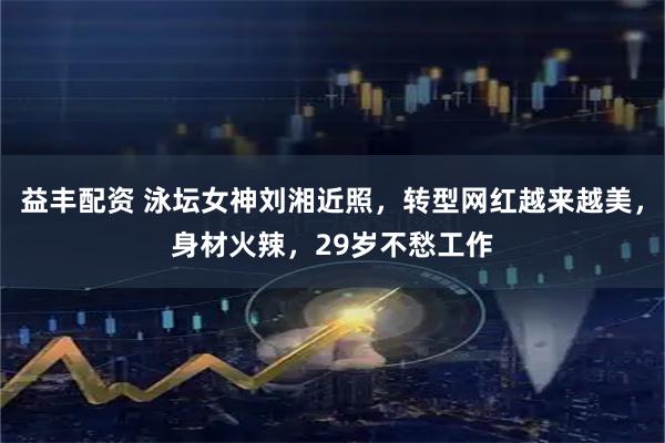 益丰配资 泳坛女神刘湘近照，转型网红越来越美，身材火辣，29岁不愁工作