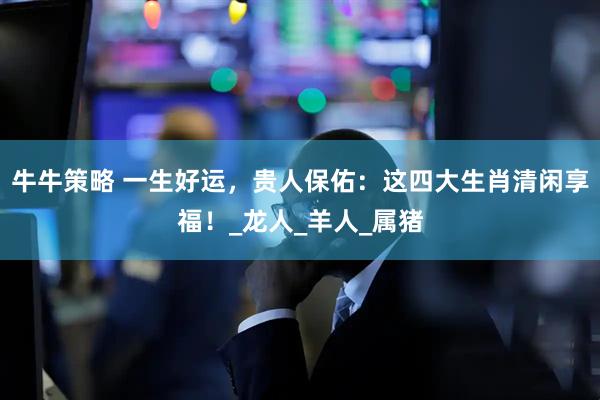 牛牛策略 一生好运，贵人保佑：这四大生肖清闲享福！_龙人_羊人_属猪