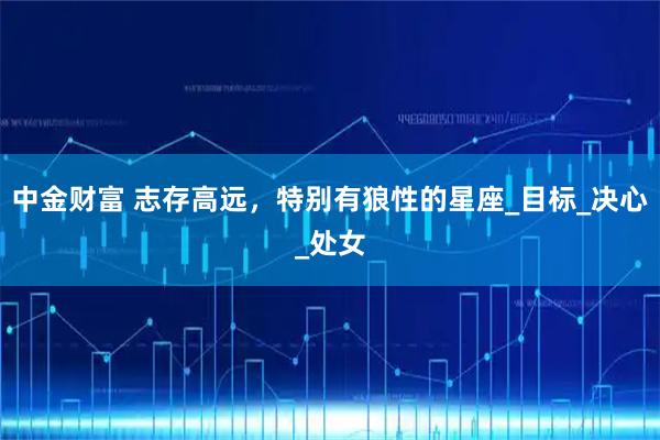 中金财富 志存高远，特别有狼性的星座_目标_决心_处女