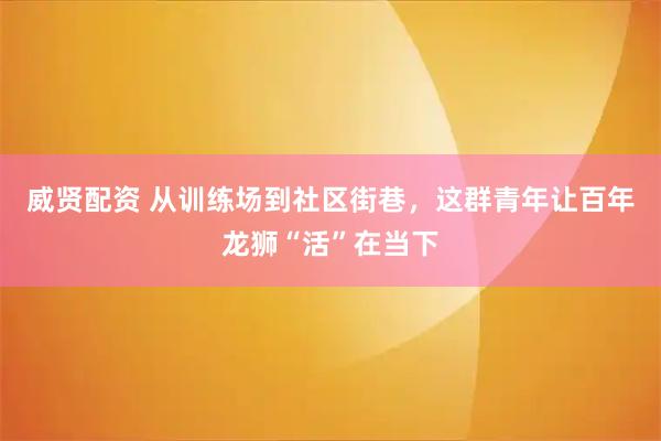 威贤配资 从训练场到社区街巷，这群青年让百年龙狮“活”在当下