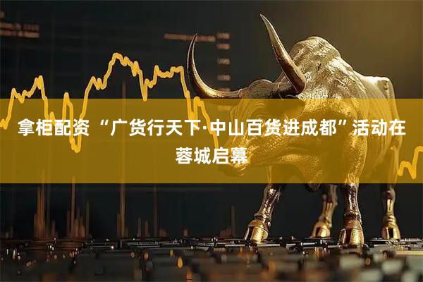 拿柜配资 “广货行天下·中山百货进成都”活动在蓉城启幕