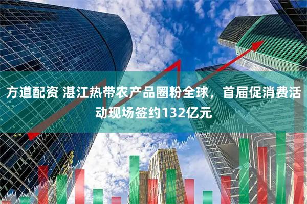 方道配资 湛江热带农产品圈粉全球，首届促消费活动现场签约132亿元